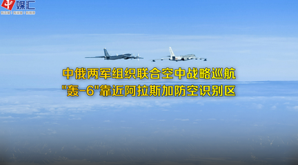 中俄两军组织联合空中战略巡航， 轰-6 靠近阿拉斯加防空识别区